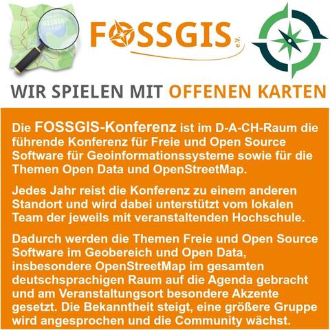 Bild Zeigt das OpenStreetMap-Logo, das FOSSGIS e.V. Logo und das OSGeo-Logo mit dem Slogan "wir spielen mit offenen Karten" sowie Text in weißer Schrift auf orangenem Hintergrund: Die FOSSGIS-Konferenz ist im D-A-CH-Raum die führende Konferenz für Freie und Open Source Software für Geoinformationssysteme sowie für die Themen Open Data und OpenStreetMap.
Jedes Jahr reist die Konferenz zu einem anderen Standort und wird dabei unterstützt vom lokalen Team der jeweils mit veranstaltenden Hochschule.
Dadurch werden die Themen Freie und Open Source Software im Geobereich und Open Data, insbesondere OpenStreetMap im gesamten deutschsprachigen Raum auf die Agenda gebracht und am Veranstaltungsort besondere Akzente gesetzt. Die Bekanntheit steigt, eine größere Gruppe wird angesprochen und die Community wächst.