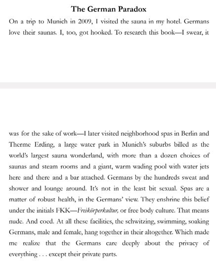 ‘The German Paradox

On a trip to Munich in 2009, 1 visited the sauna in my hotel. Germans
love their saunas. I, too, got hooked. To research this book—I swear, it
was for the sake of work—I later visited neighborhood spas in Berlin and
Therme Erding, a large water park in Munichs suburbs billed as the
worlds Targest sauna wonderland, with more than a dozen choices of
saunas and steam rooms and a giant, warm wading pool with water jets
here and there and a bar attached. Germans by the hundseds sweat and
shower and lounge around. Tes not in the least bit sexual. Spas arc a
matter of robust health, in the Germans’ view: They enshrine this belief
under the initials FKK—Freiiirperkultur, or free body culture. That means
nude. And coed. At all these facilities, the schwitzing, swimming, soaking
Germans, male and female, hang together in their altogether. Which made
me realize that the Germans care deeply about the privacy of
everything... except their private parts.